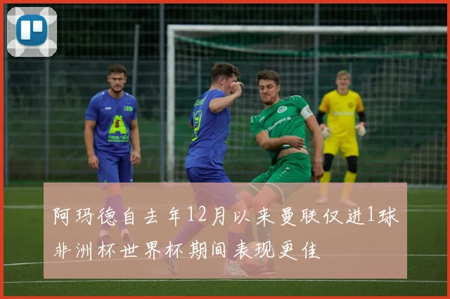 阿玛德自去年12月以来曼联仅进1球非洲杯世界杯期间表现更佳