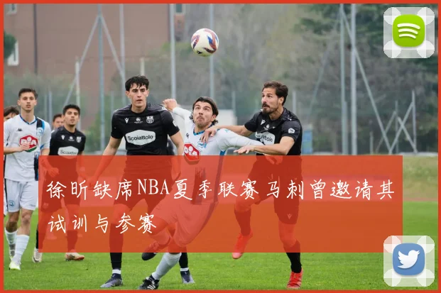 徐昕缺席NBA夏季联赛马刺曾邀请其试训与参赛