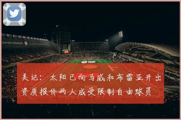 美记：太阳已向马威和布雷亚开出资质报价两人成受限制自由球员