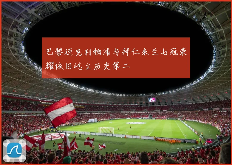 巴黎连克利物浦与拜仁米兰七冠荣耀依旧屹立历史第二