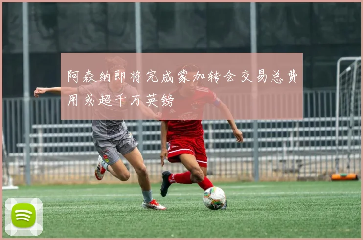 阿森纳即将完成蒙加转会交易总费用或超千万英镑