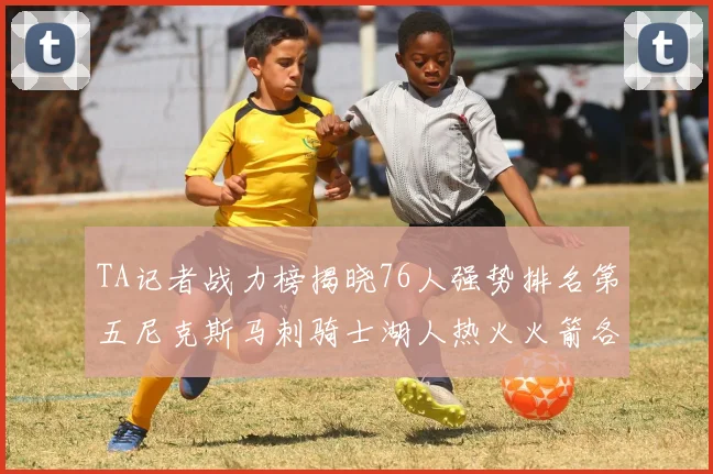 TA记者战力榜揭晓76人强势排名第五尼克斯马刺骑士湖人热火火箭各自位置分析