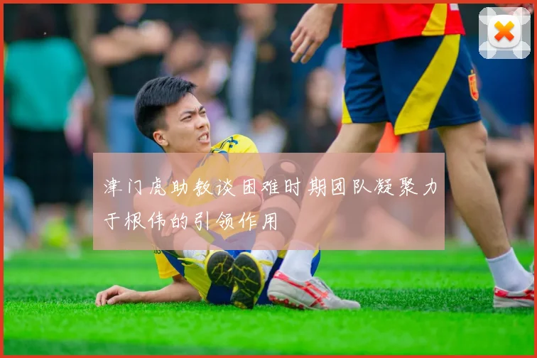 津门虎助教谈困难时期团队凝聚力于根伟的引领作用