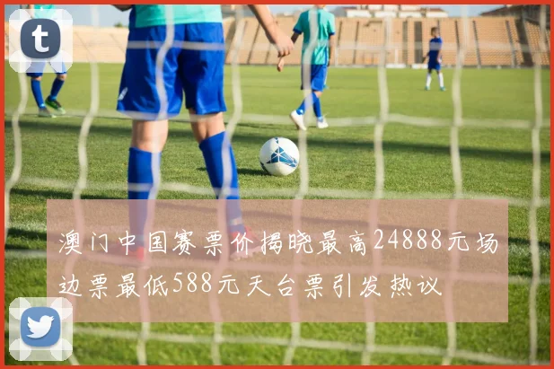 澳门中国赛票价揭晓最高24888元场边票最低588元天台票引发热议