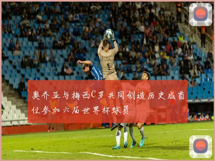 奥乔亚与梅西C罗共同创造历史成首位参加六届世界杯球员