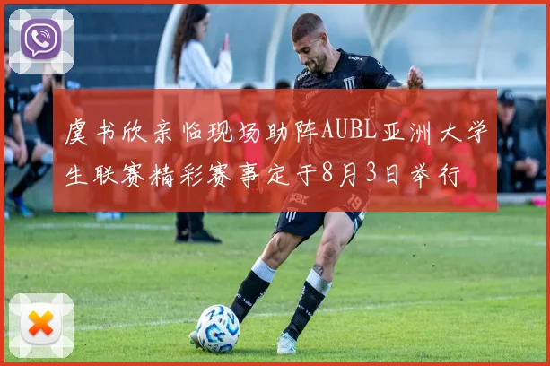 虞书欣亲临现场助阵AUBL亚洲大学生联赛精彩赛事定于8月3日举行