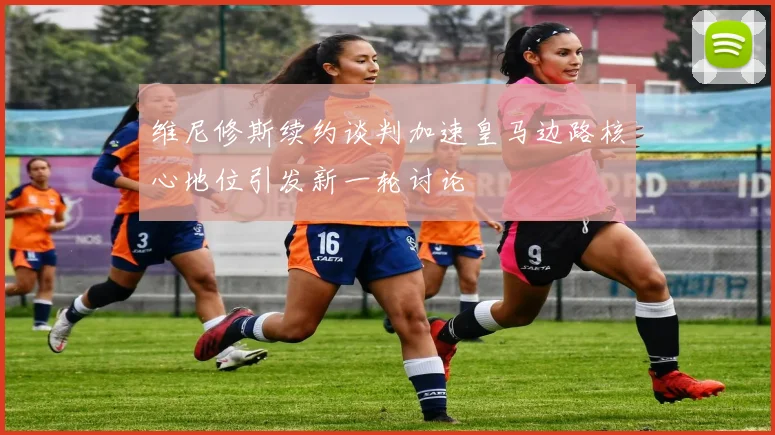 维尼修斯续约谈判加速皇马边路核心地位引发新一轮讨论