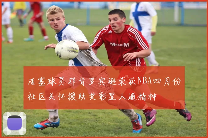 活塞球员邓肯罗宾逊荣获NBA四月份社区关怀援助奖彰显人道精神