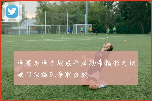 海港与海牛战成平局杨希精彩内切破门助球队争取分数