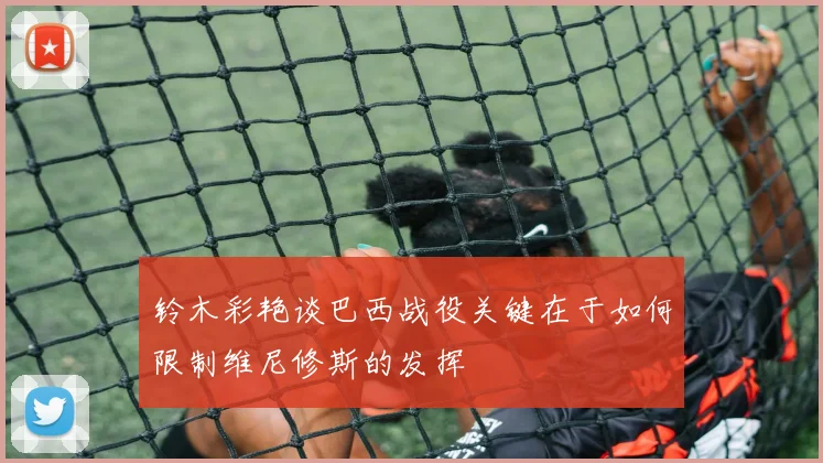 铃木彩艳谈巴西战役关键在于如何限制维尼修斯的发挥
