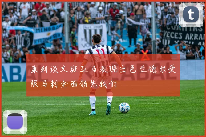 康利谈文班亚马表现出色兰德尔受限马刺全面领先我们