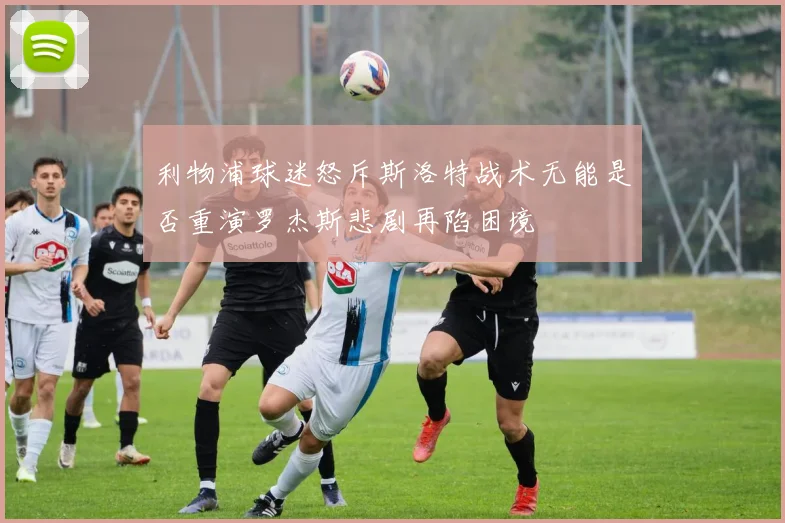 利物浦球迷怒斥斯洛特战术无能是否重演罗杰斯悲剧再陷困境