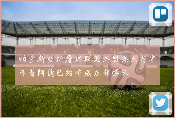 帕金斯分析詹姆斯若加盟热火与字母哥阿德巴约将成东部强队