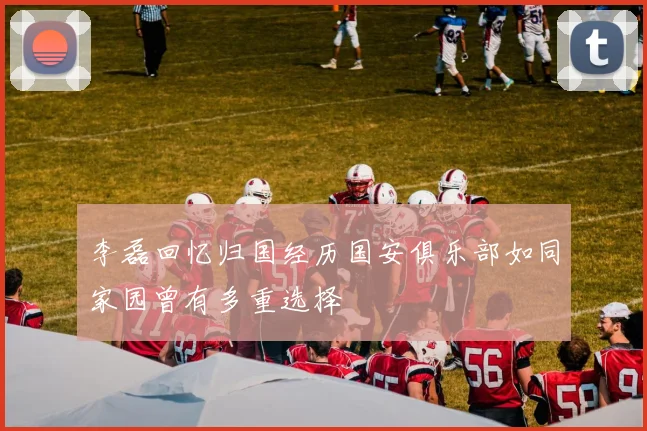 李磊回忆归国经历国安俱乐部如同家园曾有多重选择