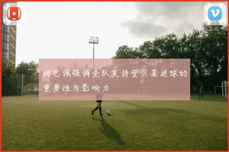 姆巴佩强调全队支持登贝莱进球的重要性与影响力