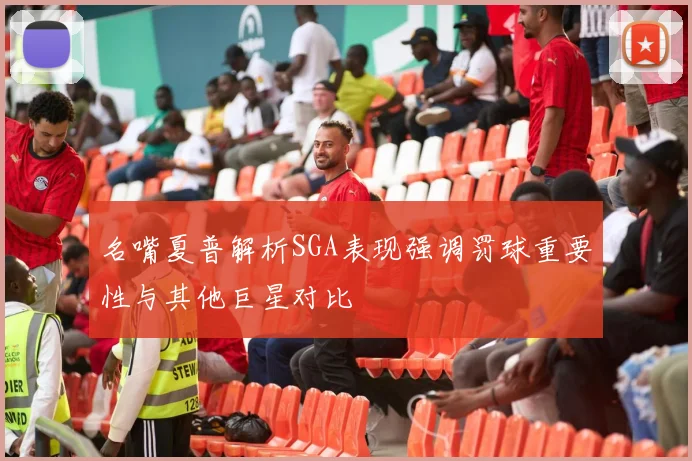 名嘴夏普解析SGA表现强调罚球重要性与其他巨星对比