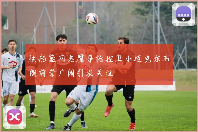 快船篮网老鹰争抢控卫小迈克尔布朗前景广阔引发关注