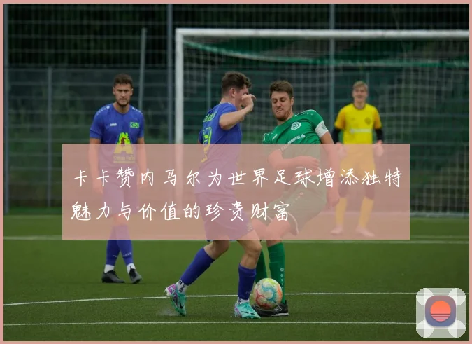卡卡赞内马尔为世界足球增添独特魅力与价值的珍贵财富