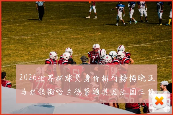 2026世界杯球员身价排行榜揭晓亚马尔领衔哈兰德紧随其后法国三将入围