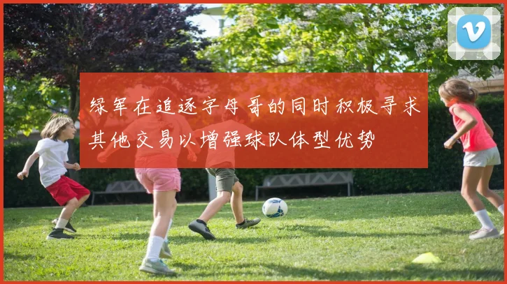 绿军在追逐字母哥的同时积极寻求其他交易以增强球队体型优势