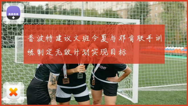香波特建议文班今夏与邓肯联手训练制定无敌计划实现目标