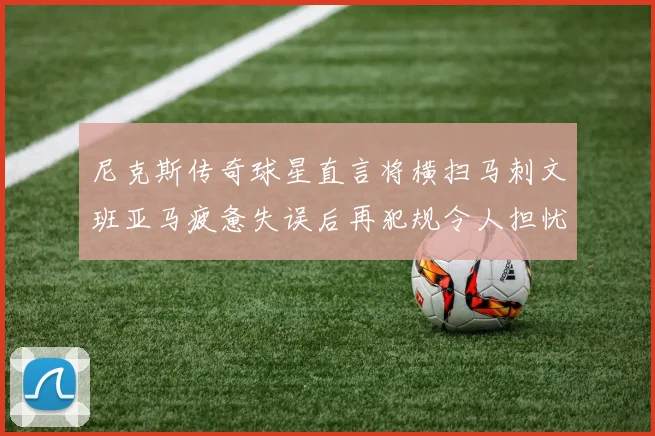 尼克斯传奇球星直言将横扫马刺文班亚马疲惫失误后再犯规令人担忧