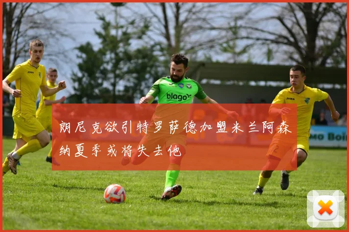 朗尼克欲引特罗萨德加盟米兰阿森纳夏季或将失去他