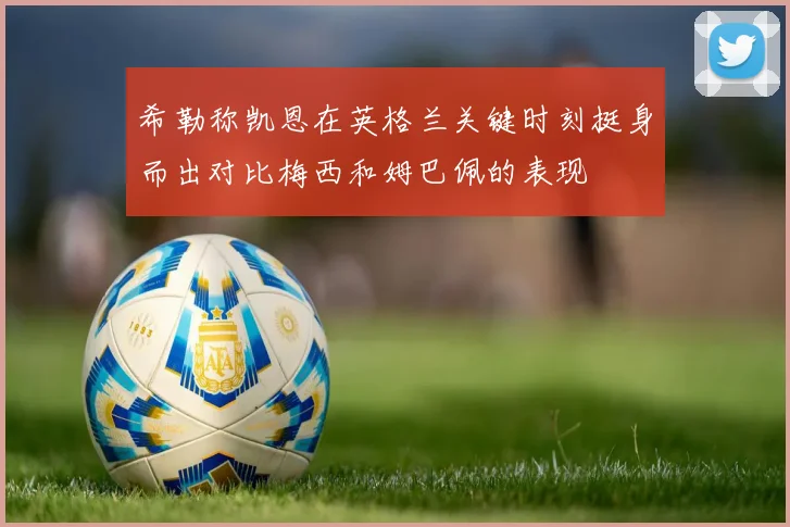 希勒称凯恩在英格兰关键时刻挺身而出对比梅西和姆巴佩的表现