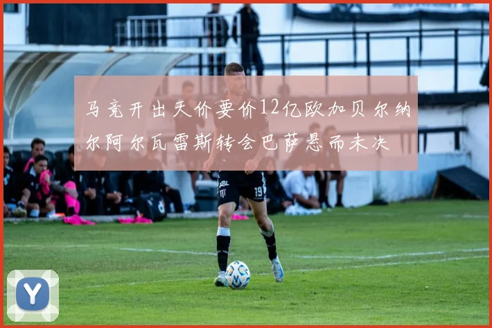 马竞开出天价要价12亿欧加贝尔纳尔阿尔瓦雷斯转会巴萨悬而未决