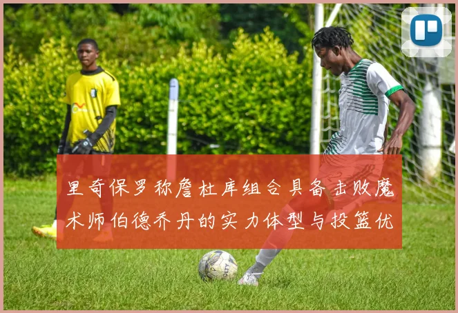 里奇保罗称詹杜库组合具备击败魔术师伯德乔丹的实力体型与投篮优势显著