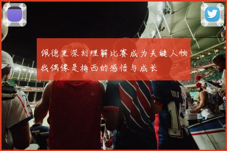 佩德里深刻理解比赛成为关键人物我偶像是梅西的感悟与成长