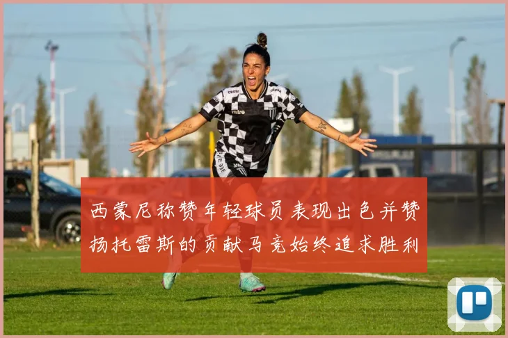 西蒙尼称赞年轻球员表现出色并赞扬托雷斯的贡献马竞始终追求胜利